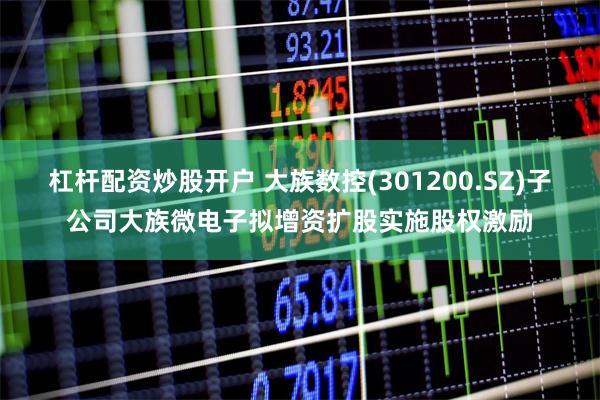 杠杆配资炒股开户 大族数控(301200.SZ)子公司大族微